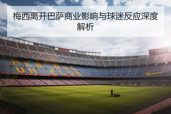 梅西离开巴萨商业影响与球迷反应深度解析